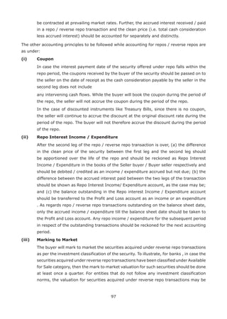 97
be contracted at prevailing market rates. Further, the accrued interest received / paid
in a repo / reverse repo transaction and the clean price (i.e. total cash consideration
less accrued interest) should be accounted for separately and distinctly.
The other accounting principles to be followed while accounting for repos / reverse repos are
as under:
(i) 	Coupon
	 In case the interest payment date of the security offered under repo falls within the
repo period, the coupons received by the buyer of the security should be passed on to
the seller on the date of receipt as the cash consideration payable by the seller in the
second leg does not include
	 any intervening cash flows. While the buyer will book the coupon during the period of
the repo, the seller will not accrue the coupon during the period of the repo.
	 In the case of discounted instruments like Treasury Bills, since there is no coupon,
the seller will continue to accrue the discount at the original discount rate during the
period of the repo. The buyer will not therefore accrue the discount during the period
of the repo.
(ii) 	 Repo Interest Income / Expenditure
	 After the second leg of the repo / reverse repo transaction is over, (a) the difference
in the clean price of the security between the first leg and the second leg should
be apportioned over the life of the repo and should be reckoned as Repo Interest
Income / Expenditure in the books of the Seller buyer / Buyer seller respectively and
should be debited / credited as an income / expenditure accrued but not due; (b) the
difference between the accrued interest paid between the two legs of the transaction
should be shown as Repo Interest Income/ Expenditure account, as the case may be;
and (c) the balance outstanding in the Repo interest Income / Expenditure account
should be transferred to the Profit and Loss account as an income or an expenditure
. As regards repo / reverse repo transactions outstanding on the balance sheet date,
only the accrued income / expenditure till the balance sheet date should be taken to
the Profit and Loss account. Any repo income / expenditure for the subsequent period
in respect of the outstanding transactions should be reckoned for the next accounting
period.
(iii) 	 Marking to Market
	 The buyer will mark to market the securities acquired under reverse repo transactions
as per the investment classification of the security. To illustrate, for banks , in case the
securities acquired under reverse repo transactions have been classified under Available
for Sale category, then the mark to market valuation for such securities should be done
at least once a quarter. For entities that do not follow any investment classification
norms, the valuation for securities acquired under reverse repo transactions may be
 