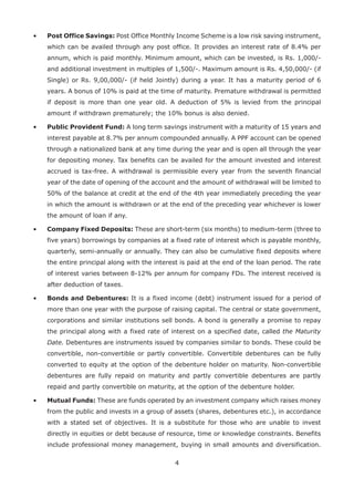 4
•	Post Office Savings: Post Office Monthly Income Scheme is a low risk saving instrument,
which can be availed through any post office. It provides an interest rate of 8.4% per
annum, which is paid monthly. Minimum amount, which can be invested, is Rs. 1,000/-
and additional investment in multiples of 1,500/-. Maximum amount is Rs. 4,50,000/- (if
Single) or Rs. 9,00,000/- (if held Jointly) during a year. It has a maturity period of 6
years. A bonus of 10% is paid at the time of maturity. Premature withdrawal is permitted
if deposit is more than one year old. A deduction of 5% is levied from the principal
amount if withdrawn prematurely; the 10% bonus is also denied.
•	Public Provident Fund: A long term savings instrument with a maturity of 15 years and
interest payable at 8.7% per annum compounded annually. A PPF account can be opened
through a nationalized bank at any time during the year and is open all through the year
for depositing money. Tax benefits can be availed for the amount invested and interest
accrued is tax-free. A withdrawal is permissible every year from the seventh financial
year of the date of opening of the account and the amount of withdrawal will be limited to
50% of the balance at credit at the end of the 4th year immediately preceding the year
in which the amount is withdrawn or at the end of the preceding year whichever is lower
the amount of loan if any.
•	Company Fixed Deposits: These are short-term (six months) to medium-term (three to
five years) borrowings by companies at a fixed rate of interest which is payable monthly,
quarterly, semi-annually or annually. They can also be cumulative fixed deposits where
the entire principal along with the interest is paid at the end of the loan period. The rate
of interest varies between 8-12% per annum for company FDs. The interest received is
after deduction of taxes.
•	Bonds and Debentures: It is a fixed income (debt) instrument issued for a period of
more than one year with the purpose of raising capital. The central or state government,
corporations and similar institutions sell bonds. A bond is generally a promise to repay
the principal along with a fixed rate of interest on a specified date, called the Maturity
Date. Debentures are instruments issued by companies similar to bonds. These could be
convertible, non-convertible or partly convertible. Convertible debentures can be fully
converted to equity at the option of the debenture holder on maturity. Non-convertible
debentures are fully repaid on maturity and partly convertible debentures are partly
repaid and partly convertible on maturity, at the option of the debenture holder.
•	Mutual Funds: These are funds operated by an investment company which raises money
from the public and invests in a group of assets (shares, debentures etc.), in accordance
with a stated set of objectives. It is a substitute for those who are unable to invest
directly in equities or debt because of resource, time or knowledge constraints. Benefits
include professional money management, buying in small amounts and diversification.
 