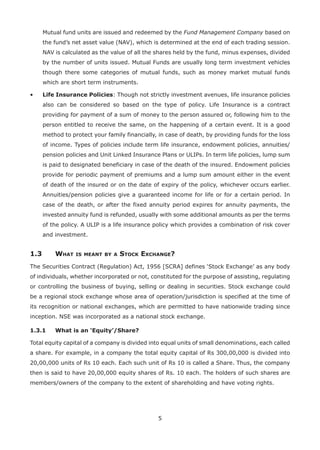 5
Mutual fund units are issued and redeemed by the Fund Management Company based on
the fund’s net asset value (NAV), which is determined at the end of each trading session.
NAV is calculated as the value of all the shares held by the fund, minus expenses, divided
by the number of units issued. Mutual Funds are usually long term investment vehicles
though there some categories of mutual funds, such as money market mutual funds
which are short term instruments.
•	Life Insurance Policies: Though not strictly investment avenues, life insurance policies
also can be considered so based on the type of policy. Life Insurance is a contract
providing for payment of a sum of money to the person assured or, following him to the
person entitled to receive the same, on the happening of a certain event. It is a good
method to protect your family financially, in case of death, by providing funds for the loss
of income. Types of policies include term life insurance, endowment policies, annuities/
pension policies and Unit Linked Insurance Plans or ULIPs. In term life policies, lump sum
is paid to designated beneficiary in case of the death of the insured. Endowment policies
provide for periodic payment of premiums and a lump sum amount either in the event
of death of the insured or on the date of expiry of the policy, whichever occurs earlier.
Annuities/pension policies give a guaranteed income for life or for a certain period. In
case of the death, or after the fixed annuity period expires for annuity payments, the
invested annuity fund is refunded, usually with some additional amounts as per the terms
of the policy. A ULIP is a life insurance policy which provides a combination of risk cover
and investment.
1.3	 What is meant by a Stock Exchange?
The Securities Contract (Regulation) Act, 1956 [SCRA] defines ‘Stock Exchange’ as any body
of individuals, whether incorporated or not, constituted for the purpose of assisting, regulating
or controlling the business of buying, selling or dealing in securities. Stock exchange could
be a regional stock exchange whose area of operation/jurisdiction is specified at the time of
its recognition or national exchanges, which are permitted to have nationwide trading since
inception. NSE was incorporated as a national stock exchange.
1.3.1	 What is an ‘Equity’/Share?
Total equity capital of a company is divided into equal units of small denominations, each called
a share. For example, in a company the total equity capital of Rs 300,00,000 is divided into
20,00,000 units of Rs 10 each. Each such unit of Rs 10 is called a Share. Thus, the company
then is said to have 20,00,000 equity shares of Rs. 10 each. The holders of such shares are
members/owners of the company to the extent of shareholding and have voting rights.
 