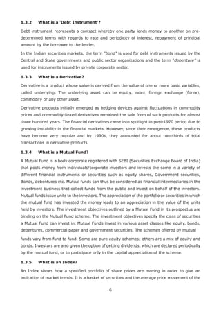 6
1.3.2	 What is a ‘Debt Instrument’?
Debt instrument represents a contract whereby one party lends money to another on pre-
determined terms with regards to rate and periodicity of interest, repayment of principal
amount by the borrower to the lender.
In the Indian securities markets, the term “bond” is used for debt instruments issued by the
Central and State governments and public sector organizations and the term “debenture” is
used for instruments issued by private corporate sector.
1.3.3	 What is a Derivative?
Derivative is a product whose value is derived from the value of one or more basic variables,
called underlying. The underlying asset can be equity, index, foreign exchange (forex),
commodity or any other asset.
Derivative products initially emerged as hedging devices against fluctuations in commodity
prices and commodity-linked derivatives remained the sole form of such products for almost
three hundred years. The financial derivatives came into spotlight in post-1970 period due to
growing instability in the financial markets. However, since their emergence, these products
have become very popular and by 1990s, they accounted for about two-thirds of total
transactions in derivative products.
1.3.4	 What is a Mutual Fund?
A Mutual Fund is a body corporate registered with SEBI (Securities Exchange Board of India)
that pools money from individuals/corporate investors and invests the same in a variety of
different financial instruments or securities such as equity shares, Government securities,
Bonds, debentures etc. Mutual funds can thus be considered as financial intermediaries in the
investment business that collect funds from the public and invest on behalf of the investors.
Mutual funds issue units to the investors. The appreciation of the portfolio or securities in which
the mutual fund has invested the money leads to an appreciation in the value of the units
held by investors. The investment objectives outlined by a Mutual Fund in its prospectus are
binding on the Mutual Fund scheme. The investment objectives specify the class of securities
a Mutual Fund can invest in. Mutual Funds invest in various asset classes like equity, bonds,
debentures, commercial paper and government securities. The schemes offered by mutual
funds vary from fund to fund. Some are pure equity schemes; others are a mix of equity and
bonds. Investors are also given the option of getting dividends, which are declared periodically
by the mutual fund, or to participate only in the capital appreciation of the scheme.
1.3.5	 What is an Index?
An Index shows how a specified portfolio of share prices are moving in order to give an
indication of market trends. It is a basket of securities and the average price movement of the
 