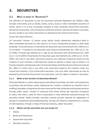 9
2.	 SECURITIES
2.1	 What is meant by ‘Securities’?
The definition of ‘Securities’ as per the Securities Contracts Regulation Act (SCRA), 1956,
includes instruments such as shares, bonds, scrips, stocks or other marketable securities of
similar nature in or of any incorporate company or body corporate, Government securities,
derivatives of securities, units of collective investment scheme, interest and rights in securities,
security receipt or any other instruments so declared by the Central Government.
To give the exact definition:
(h) “securities” include— (i) shares, scrips, stocks, bonds, debentures, debenture stock or
other marketable securities of a like nature in or of any incorporated company or other body
corporate; 9 [(ia) derivative; 6 Inserted by the Securities Laws (Amendment) Act, 2004 (w.e.f.
12-10-2004). 7 Inserted by the Securities Laws (Second Amendment) Act, 1999 (w.e.f. 16-
12-1999). 8 Clause (ga) lettered as Cl. (gb) by the Securities Laws (Amendment) Act, 2004
(w.e.f. 12-10-2004) 9 Inserted by the Securities Laws (Amendment) Act, 1999 (w.e.f. 22-02-
2000). (ib) units or any other instrument issued by any collective investment scheme to the
investors in such schemes;] 10[(ic)security receipt as defined in clause (zg) of section 2 of
the Securitisation and Reconstruction of Financial Assets and Enforcement of Security Interest
Act, 2002;] 11 [(id) units or any other such instrument issued to the investors under any
mutual fund scheme;] 12(ii) Government securities; (iia) such other instruments as may be
declared by the Central Government to be securities; and (iii) rights or interest in securities;
2.1.1	 What is the function of Securities Market?
Securities Markets is a place where buyers and sellers of securities can enter into transactions
to purchase and sell shares, bonds, debentures etc. Further, it performs an important role of
enabling corporates, entrepreneurs to raise resources for their companies and business ventures
through public issues. Transfer of resources from those having idle resources (investors)
to others who have a need for them (corporates) is most efficiently achieved through the
securities market. Stated formally, securities markets provide channels for reallocation of
savings to investments and entrepreneurship. Savings are linked to investments by a variety
of intermediaries, through a range of financial products, called ‘Securities’.
2.1.3	 Which are the securities one can invest in?
•	 Shares
•	 Bonds and Debentures
•	 Government Securities
•	 Derivative products
 