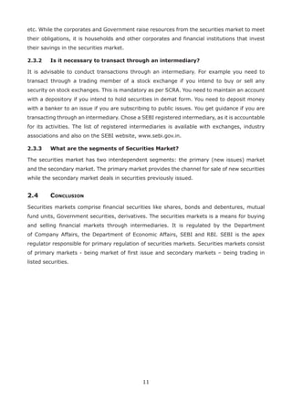 11
etc. While the corporates and Government raise resources from the securities market to meet
their obligations, it is households and other corporates and financial institutions that invest
their savings in the securities market.
2.3.2	 Is it necessary to transact through an intermediary?
It is advisable to conduct transactions through an intermediary. For example you need to
transact through a trading member of a stock exchange if you intend to buy or sell any
security on stock exchanges. This is mandatory as per SCRA. You need to maintain an account
with a depository if you intend to hold securities in demat form. You need to deposit money
with a banker to an issue if you are subscribing to public issues. You get guidance if you are
transacting through an intermediary. Chose a SEBI registered intermediary, as it is accountable
for its activities. The list of registered intermediaries is available with exchanges, industry
associations and also on the SEBI website, www.sebi.gov.in.
2.3.3	 What are the segments of Securities Market?
The securities market has two interdependent segments: the primary (new issues) market
and the secondary market. The primary market provides the channel for sale of new securities
while the secondary market deals in securities previously issued.
2.4	Conclusion
Securities markets comprise financial securities like shares, bonds and debentures, mutual
fund units, Government securities, derivatives. The securities markets is a means for buying
and selling financial markets through intermediaries. It is regulated by the Department
of Company Affairs, the Department of Economic Affairs, SEBI and RBI. SEBI is the apex
regulator responsible for primary regulation of securities markets. Securities markets consist
of primary markets - being market of first issue and secondary markets – being trading in
listed securities.
 