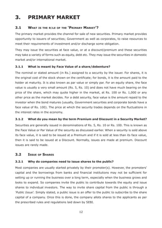 12
3.	 PRIMARY MARKET
3.1	 What is the role of the ‘Primary Market’?
The primary market provides the channel for sale of new securities. Primary market provides
opportunity to issuers of securities; Government as well as corporates, to raise resources to
meet their requirements of investment and/or discharge some obligation.
They may issue the securities at face value, or at a discount/premium and these securities
may take a variety of forms such as equity, debt etc. They may issue the securities in domestic
market and/or international market.
3.1.1	 What is meant by Face Value of a share/debenture?
The nominal or stated amount (in Rs.) assigned to a security by the issuer. For shares, it is
the original cost of the stock shown on the certificate; for bonds, it is the amount paid to the
holder at maturity. It is also known as par value or simply par. For an equity share, the face
value is usually a very small amount (Rs. 5, Rs. 10) and does not have much bearing on the
price of the share, which may quote higher in the market, at Rs. 100 or Rs. 1,000 or any
other price as the market decides. For a debt security, face value is the amount repaid to the
investor when the bond matures (usually, Government securities and corporate bonds have a
face value of Rs. 100). The price at which the security trades depends on the fluctuations in
the interest rates in the economy.
3.1.2	 What do you mean by the term Premium and Discount in a Security Market?
Securities are generally issued in denominations of Rs. 5, Rs. 10 or Rs. 100. This is known as
the Face Value or Par Value of the security as discussed earlier. When a security is sold above
its face value, it is said to be issued at a Premium and if it is sold at less than its face value,
then it is said to be issued at a Discount. Normally, issues are made at premium. Discount
issues are rarely made.
3.2	Issue of Shares
3.2.1	 Why do companies need to issue shares to the public?
Most companies are usually started privately by their promoter(s). However, the promoters’
capital and the borrowings from banks and financial institutions may not be sufficient for
setting up or running the business over a long term, especially when the business grows and
looks to expand. So companies invite the public to contribute towards the equity and issue
shares to individual investors. The way to invite share capital from the public is through a
‘Public Issue’. Simply stated, a public issue is an offer to the public to subscribe to the share
capital of a company. Once this is done, the company allots shares to the applicants as per
the prescribed rules and regulations laid down by SEBI.
 