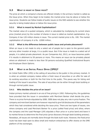 14
3.3	 What is meant by Issue price?
The price at which a company’s shares are offered initially in the primary market is called as
the Issue price. When they begin to be traded, the market price may be above or below the
issue price. Students can follow trades of public issues on the NSE website to see whether the
security is being traded above or below the issue price.
3.3.1	 What is meant by Market Capitalisation?
The market value of a quoted company, which is calculated by multiplying its current share
price (market price) by the number of shares in issue is called as market capitalization. E.g.
Company A has 120 million shares in issue. The current market price is Rs. 100. The market
capitalisation of company A is Rs. 12000 million.
3.3.2	 What is the difference between public issue and private placement?
When an issue is not made to only a select set of people but is open to the general public
and any other investor at large, it is a public issue. But if the issue is made to a select set of
people, it is called private placement. As per Companies Act, 2013, an issue becomes public
if it results in allotment to 50 persons or more. This means an issue can be privately placed
where an allotment is made to less than 50 persons excluding Qualified Institutional Buyers
and Employee Stock Options.
3.4	 What is an Initial Public Offer (IPO)?
An Initial Public Offer (IPO) is the selling of securities to the public in the primary market. It
is when an unlisted company makes either a fresh issue of securities or an offer for sale of
its existing securities or both for the first time to the public. This paves way for listing and
trading of the issuer’s securities. The sale of securities can be either through book building or
through normal public issue.
3.4.1	 Who decides the price of an issue?
Indian primary market ushered in an era of free pricing in 1992. Following this, the guidelines
have provided that the issuer in consultation with Merchant Banker shall decide the price.
There is no price formula stipulated by SEBI. SEBI does not play any role in price fixation. The
company and merchant bankers are however required to give full disclosures of the parameters
which they had considered while deciding the issue price. There are two types of issues, one
where company and Lead Merchant Banker fix a price (called fixed price) and other, where
the company and the Lead Manager (LM) stipulate a floor price or a price band and leave it
to market forces to determine the final price (price discovery through book building process).
Nowadays, all issues are normally done through the book built route. However, the fixed price
route has been kept open to allow small and medium enterprises to offer shares on the SME
platform of the exchanges.
 