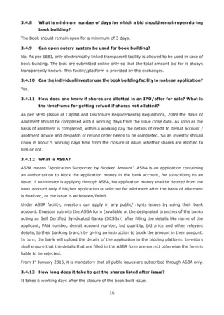 16
3.4.8	What is minimum number of days for which a bid should remain open during
book building?
The Book should remain open for a minimum of 3 days.
3.4.9	 Can open outcry system be used for book building?
No. As per SEBI, only electronically linked transparent facility is allowed to be used in case of
book building. The bids are submitted online only so that the total amount bid for is always
transparently known. This facility/platform is provided by the exchanges.
3.4.10	Can the individual investor use the book building facility to make an application?
Yes.
3.4.11	How does one know if shares are allotted in an IPO/offer for sale? What is
the timeframe for getting refund if shares not allotted?
As per SEBI (Issue of Capital and Disclosure Requirements) Regulations, 2009 the Basis of
Allotment should be completed with 4 working days from the issue close date. As soon as the
basis of allotment is completed, within a working day the details of credit to demat account /
allotment advice and despatch of refund order needs to be completed. So an investor should
know in about 5 working days time from the closure of issue, whether shares are allotted to
him or not.
3.4.12	 What is ASBA?
ASBA means “Application Supported by Blocked Amount”. ASBA is an application containing
an authorization to block the application money in the bank account, for subscribing to an
issue. If an investor is applying through ASBA, his application money shall be debited from the
bank account only if his/her application is selected for allotment after the basis of allotment
is finalized, or the issue is withdrawn/failed.
Under ASBA facility, investors can apply in any public/ rights issues by using their bank
account. Investor submits the ASBA form (available at the designated branches of the banks
acting as Self Certified Syndicated Banks (SCSBs)) after filling the details like name of the
applicant, PAN number, demat account number, bid quantity, bid price and other relevant
details, to their banking branch by giving an instruction to block the amount in their account.
In turn, the bank will upload the details of the application in the bidding platform. Investors
shall ensure that the details that are filled in the ASBA form are correct otherwise the form is
liable to be rejected.
From 1st
January 2016, it is mandatory that all public issues are subscribed through ASBA only.
3.4.13	 How long does it take to get the shares listed after issue?
It takes 6 working days after the closure of the book built issue.
 