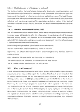 17
3.4.14	 What is the role of a ‘Registrar’ to an issue?
The Registrar finalizes the list of eligible allottees after deleting the invalid applications and
ensures that the corporate action for crediting of shares to the demat accounts of the applicants
is done and the dispatch of refund orders to those applicable are sent. The Lead Manager
coordinates with the Registrar to ensure follow up so that that the flow of applications from
collecting bank branches, processing of the applications and other matters till the basis of
allotment is finalized, dispatch security certificates and refund orders completed and securities
listed.
3.4.15	 Does NSE provide any facility for IPO?
Yes. NSE’s electronic trading network spans across the country providing access to investors
in remote areas. NSE decided to offer this infrastructure for conducting online IPOs through
the Book Building process. NSE operates a fully automated screen based bidding system
called NEAT IPO that enables trading members to enter bids directly from their offices through
a sophisticated telecommunication network.
Book Building through the NSE system offers several advantages:
The NSE system offers a nationwide bidding facility in securities
It provides a fair, efficient  transparent method for collecting bids using the latest electronic
trading systems
Costs involved in the issue are far less than those in a normal IPO
The system reduces the time taken for completion of the issue process
The IPO market timings are from 10.00 a.m. to 5.00 p.m.
3.5	 What is a Prospectus?
A large number of new companies float public issues. While a large number of these companies
are genuine, a few may want to exploit the investors. Therefore, it is very important that
an investor before applying for any issue identifies future potential of a company. A part
of the guidelines issued by SEBI (Securities and Exchange Board of India) is the disclosure
of information to the public. This disclosure includes information like the reason for raising
the money, the way money is proposed to be spent, the return expected on the money etc.
This information is in the form of ‘Prospectus’ which also includes information regarding the
size of the issue, the current status of the company, its equity capital, its current and past
performance, the promoters, the project, cost of the project, means of financing, product
and capacity etc. It also contains lot of mandatory information regarding underwriting and
statutory compliances. This helps investors to evaluate short term and long term prospects
of the company.
 