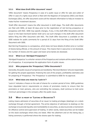 18
3.5.1	 What does Draft Offer document’ mean?
‘Offer document’ means Prospectus in case of a public issue or offer for sale and Letter of
Offer in case of a rights issue which is filed with the Registrar of Companies (ROC) and Stock
Exchanges (SEs). An offer document covers all the relevant information to help an investor to
make his/her investment decision.
‘Draft Offer document’ means the offer document in draft stage. The draft offer documents
are filed with SEBI, at least 30 days prior to the registration of red herring prospectus or
prospectus with ROC. SEBI may specify changes, if any, in the draft Offer Document and the
issuer or the lead merchant banker shall carry out such changes in the draft offer document
before filing the Offer Document with ROC. The Draft Offer Document is available on the
SEBI website for public comments for a period of 21 days from the filing of the Draft Offer
Document with SEBI.
Red Herring Prospectus is a prospectus, which does not have details of either price or number
of shares being offered, or the amount of issue. This means that in case price is not disclosed,
the number of shares and the upper and lower price bands are disclosed.
3.5.2	 What is an ‘Abridged Prospectus’?
‘Abridged Prospectus’ is a shorter version of the Prospectus and contains all the salient features
of a Prospectus. It accompanies the application form of public issues.
3.5.3	 Who prepares the ‘Prospectus’/’Offer Documents’?
Generally, the public issues of companies are handled by ‘Merchant Bankers’ who are responsible
for getting the project appraised, finalizing the cost of the project, profitability estimates and
for preparing of ‘Prospectus’. The ‘Prospectus’ is submitted to SEBI for its approval.
3.5.4	 What does one mean by ‘Lock-in’?
‘Lock-in’ indicates a freeze on the sale of shares for a certain period of time. SEBI guidelines
have stipulated lock-in requirements on shares of promoters mainly to ensure that the
promoters or main persons, who are controlling the company, shall continue to hold some
minimum percentage in the company after the public issue.
3.6	 What is meant by ‘Listing of Securities’?
Listing means admission of securities of an issuer to trading privileges (dealings) on a stock
exchange through a formal agreement. The prime objective of admission to dealings on the
exchange is to provide liquidity and marketability to securities, as also to provide a mechanism
for effective control and supervision of trading. In other words, listed securities can be traded
on the stock exchanges where they are listed. After the allotment and on the listing day, a
listing ceremony is performed where the shares open for trading.
 
