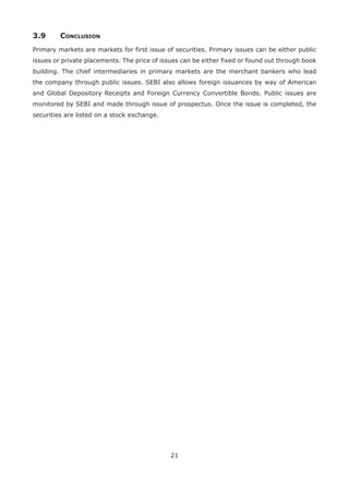 21
3.9	Conclusion
Primary markets are markets for first issue of securities. Primary issues can be either public
issues or private placements. The price of issues can be either fixed or found out through book
building. The chief intermediaries in primary markets are the merchant bankers who lead
the company through public issues. SEBI also allows foreign issuances by way of American
and Global Depository Receipts and Foreign Currency Convertible Bonds. Public issues are
monitored by SEBI and made through issue of prospectus. Once the issue is completed, the
securities are listed on a stock exchange.
 
