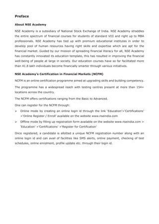 Preface
About NSE Academy
NSE Academy is a subsidiary of National Stock Exchange of India. NSE Academy straddles
the entire spectrum of financial courses for students of standard VIII and right up to MBA
professionals. NSE Academy has tied up with premium educational institutes in order to
develop pool of human resources having right skills and expertise which are apt for the
financial market. Guided by our mission of spreading financial literacy for all, NSE Academy
has constantly innovated its education template, this has resulted in improving the financial
well-being of people at large in society. Our education courses have so far facilitated more
than 41.8 lakh individuals become financially smarter through various initiatives.
NSE Academy’s Certification in Financial Markets (NCFM)
NCFM is an online certification programme aimed at upgrading skills and building competency.
The programme has a widespread reach with testing centres present at more than 154+
locations across the country.
The NCFM offers certifications ranging from the Basic to Advanced.
One can register for the NCFM through:
	Online mode by creating an online login id through the link ‘Education’‘Certifications’
‘Online Register / Enroll’ available on the website www.nseindia.com
	Offline mode by filling up registration form available on the website www.nseindia.com 
‘Education’ ’Certifications’ ‘Register for Certification’
Once registered, a candidate is allotted a unique NCFM registration number along with an
online login id and can avail of facilities like SMS alerts, online payment, checking of test
schedules, online enrolment, profile update etc. through their login id.
 
