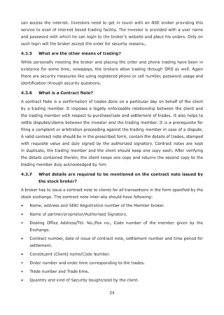 24
can access the internet. Investors need to get in touch with an NSE broker providing this
service to avail of internet based trading facility. The investor is provided with a user name
and password with which he can login to the broker’s website and place his orders. Only on
such login will the broker accept the order for security reasons.,
4.3.5	 What are the other means of trading?
While personally meeting the broker and placing the order and phone trading have been in
existence for some time, nowadays, the brokers allow trading through SMS as well. Again
there are security measures like using registered phone or cell number, password usage and
identification through security questions.
4.3.6	 What is a Contract Note?	
A contract Note is a confirmation of trades done on a particular day on behalf of the client
by a trading member. It imposes a legally enforceable relationship between the client and
the trading member with respect to purchase/sale and settlement of trades. It also helps to
settle disputes/claims between the investor and the trading member. It is a prerequisite for
filing a complaint or arbitration proceeding against the trading member in case of a dispute.
A valid contract note should be in the prescribed form, contain the details of trades, stamped
with requisite value and duly signed by the authorized signatory. Contract notes are kept
in duplicate, the trading member and the client should keep one copy each. After verifying
the details contained therein, the client keeps one copy and returns the second copy to the
trading member duly acknowledged by him.
4.3.7	What details are required to be mentioned on the contract note issued by
the stock broker?
A broker has to issue a contract note to clients for all transactions in the form specified by the
stock exchange. The contract note inter-alia should have following:
•	 Name, address and SEBI Registration number of the Member broker.
•	 Name of partner/proprietor/Authorised Signatory.
•	Dealing Office Address/Tel. No./Fax no., Code number of the member given by the
Exchange.
•	Contract number, date of issue of contract note, settlement number and time period for
settlement.
•	 Constituent (Client) name/Code Number.
•	 Order number and order time corresponding to the trades.
•	 Trade number and Trade time.
•	 Quantity and kind of Security bought/sold by the client.
 