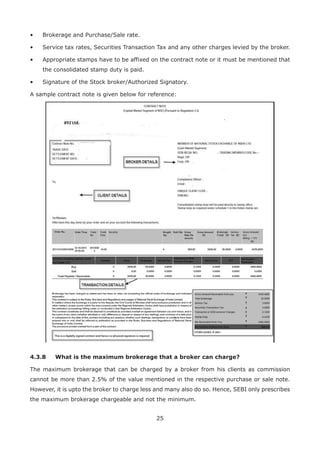 25
•	 Brokerage and Purchase/Sale rate.
•	 Service tax rates, Securities Transaction Tax and any other charges levied by the broker.
•	Appropriate stamps have to be affixed on the contract note or it must be mentioned that
the consolidated stamp duty is paid.
•	 Signature of the Stock broker/Authorized Signatory.
A sample contract note is given below for reference:
4.3.8	 What is the maximum brokerage that a broker can charge?
The maximum brokerage that can be charged by a broker from his clients as commission
cannot be more than 2.5% of the value mentioned in the respective purchase or sale note.
However, it is upto the broker to charge less and many also do so. Hence, SEBI only prescribes
the maximum brokerage chargeable and not the minimum.
 