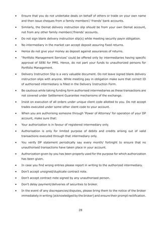 28
•	 Ensure that you do not undertake deals on behalf of others or trade on your own name
and then issue cheques from a family members’/ friends’ bank accounts.
•	 Similarly, the Demat delivery instruction slip should be from your own Demat account,
not from any other family members’/friends’ accounts.
•	 Do not sign blank delivery instruction slip(s) while meeting security payin obligation.
•	 No intermediary in the market can accept deposit assuring fixed returns.
•	 Hence do not give your money as deposit against assurances of returns.
•	 “Portfolio Management Services’ could be offered only by intermediaries having specific
approval of SEBI for PMS. Hence, do not part your funds to unauthorized persons for
Portfolio Management.
•	 Delivery Instruction Slip is a very valuable document. Do not leave signed blank delivery
instruction slips with anyone. While meeting pay in obligation make sure that correct ID
of authorised intermediary is filled in the Delivery Instruction Form.
•	 Be cautious while taking funding form authorised intermediaries as these transactions are
not covered under Settlement Guarantee mechanisms of the exchange.
•	 Insist on execution of all orders under unique client code allotted to you. Do not accept
trades executed under some other client code to your account.
•	 When you are authorising someone through ‘Power of Attorney’ for operation of your DP
account, make sure that:
•	 Your authorization is in favour of registered intermediary only.
•	 Authorisation is only for limited purpose of debits and credits arising out of valid
transactions executed through that intermediary only.
•	 You verify DP statement periodically say every month/ fortnight to ensure that no
unauthorised transactions have taken place in your account.
•	 Authorization given by you has been properly used for the purpose for which authorization
has been given.
•	 In case you find wrong entries please report in writing to the authorized intermediary.
•	 Don’t accept unsigned/duplicate contract note.
•	 Don’t accept contract note signed by any unauthorised person.
•	 Don’t delay payment/deliveries of securities to broker.
•	 In the event of any discrepancies/disputes, please bring them to the notice of the broker
immediately in writing (acknowledged by the broker) and ensure their prompt rectification.
 