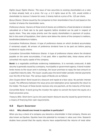 30
Rights Issue/ Rights Shares: The issue of new securities to existing shareholders at a ratio
to those already held, at a price. For e.g. a 2:3 rights issue at Rs. 125, would entitle a
shareholder to receive 2 shares for every 3 shares held at a price of Rs. 125 per share.
Bonus Shares: Shares issued by the companies to their shareholders free of cost based on the
number of shares the shareholder owns.
Preference shares: Owners of these kind of shares are entitled to a fixed dividend or dividend
calculated at a fixed rate to be paid regularly before dividend can be paid in respect of
equity share. They also enjoy priority over the equity shareholders in payment of surplus.
But in the event of liquidation, their claims rank below the claims of the company’s creditors,
bondholders/debenture holders.
Cumulative Preference Shares: A type of preference shares on which dividend accumulates
if remained unpaid. All arrears of preference dividend have to be paid out before paying
dividend on equity shares.
Cumulative Convertible Preference Shares: A type of preference shares where the dividend
payable on the same accumulates, if not paid. After a specified date, these shares will be
converted into equity capital of the company.
Bond: is a negotiable certificate evidencing indebtedness. It is normally unsecured. A debt
security is generally issued by a company, municipality or government agency. A bond investor
lends money to the issuer and in exchange, the issuer promises to repay the loan amount on
a specified maturity date. The issuer usually pays the bond holder periodic interest payments
over the life of the loan. The various types of Bonds are as follows:
Zero Coupon Bond: Bond issued at a discount and repaid at a face value. No periodic interest
is paid. The difference between the issue price and redemption price represents the return to
the holder. The buyer of these bonds receives only one payment, at the maturity of the bond.
Convertible Bond: A bond giving the investor the option to convert the bond into equity at a
fixed conversion price.
Treasury Bills: Short-term (up to one year) bearer discount security issued by government as
a means of financing their cash requirements.
4.6	Equity Investment
4.6.1	 Why should one invest in equities in particular?
When you buy a share of a company you become a shareholder in that company. Shares are
also known as Equities. Equities have the potential to increase in value over time. Research
studies have proved that the equity returns have outperformed the returns of most other
 