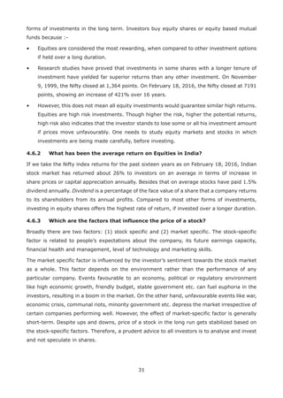 31
forms of investments in the long term. Investors buy equity shares or equity based mutual
funds because :-
•	 Equities are considered the most rewarding, when compared to other investment options
if held over a long duration.
•	 Research studies have proved that investments in some shares with a longer tenure of
investment have yielded far superior returns than any other investment. On November
9, 1999, the Nifty closed at 1,364 points. On February 18, 2016, the Nifty closed at 7191
points, showing an increase of 421% over 16 years.
•	 However, this does not mean all equity investments would guarantee similar high returns.
Equities are high risk investments. Though higher the risk, higher the potential returns,
high risk also indicates that the investor stands to lose some or all his investment amount
if prices move unfavourably. One needs to study equity markets and stocks in which
investments are being made carefully, before investing.
4.6.2	 What has been the average return on Equities in India?
If we take the Nifty index returns for the past sixteen years as on February 18, 2016, Indian
stock market has returned about 26% to investors on an average in terms of increase in
share prices or capital appreciation annually. Besides that on average stocks have paid 1.5%
dividend annually. Dividend is a percentage of the face value of a share that a company returns
to its shareholders from its annual profits. Compared to most other forms of investments,
investing in equity shares offers the highest rate of return, if invested over a longer duration.
4.6.3	 Which are the factors that influence the price of a stock?
Broadly there are two factors: (1) stock specific and (2) market specific. The stock-specific
factor is related to people’s expectations about the company, its future earnings capacity,
financial health and management, level of technology and marketing skills.
The market specific factor is influenced by the investor’s sentiment towards the stock market
as a whole. This factor depends on the environment rather than the performance of any
particular company. Events favourable to an economy, political or regulatory environment
like high economic growth, friendly budget, stable government etc. can fuel euphoria in the
investors, resulting in a boom in the market. On the other hand, unfavourable events like war,
economic crisis, communal riots, minority government etc. depress the market irrespective of
certain companies performing well. However, the effect of market-specific factor is generally
short-term. Despite ups and downs, price of a stock in the long run gets stabilized based on
the stock-specific factors. Therefore, a prudent advice to all investors is to analyse and invest
and not speculate in shares.
 