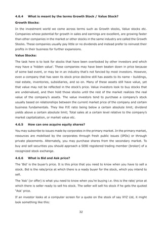 32
4.6.4	 What is meant by the terms Growth Stock / Value Stock?
Growth Stocks:
In the investment world we come across terms such as Growth stocks, Value stocks etc.
Companies whose potential for growth in sales and earnings are excellent, are growing faster
than other companies in the market or other stocks in the same industry are called the Growth
Stocks. These companies usually pay little or no dividends and instead prefer to reinvest their
profits in their business for further expansions.
Value Stocks:
The task here is to look for stocks that have been overlooked by other investors and which
may have a ‘hidden value’. These companies may have been beaten down in price because
of some bad event, or may be in an industry that’s not fancied by most investors. However,
even a company that has seen its stock price decline still has assets to its name - buildings,
real estate, inventories, subsidiaries, and so on. Many of these assets still have value, yet
that value may not be reflected in the stock’s price. Value investors look to buy stocks that
are undervalued, and then hold those stocks until the rest of the market realizes the real
value of the company’s assets. The value investors tend to purchase a company’s stock
usually based on relationships between the current market price of the company and certain
business fundamentals. They like P/E ratio being below a certain absolute limit; dividend
yields above a certain absolute limit; Total sales at a certain level relative to the company’s
market capitalization, or market value etc.
4.6.5	 How can one acquire equity shares?
You may subscribe to issues made by corporates in the primary market. In the primary market,
resources are mobilised by the corporates through fresh public issues (IPOs) or through
private placements. Alternately, you may purchase shares from the secondary market. To
buy and sell securities you should approach a SEBI registered trading member (broker) of a
recognized stock exchange.
4.6.6	 What is Bid and Ask price?
The ‘Bid’ is the buyer’s price. It is this price that you need to know when you have to sell a
stock. Bid is the rate/price at which there is a ready buyer for the stock, which you intend to
sell.
The ‘Ask’ (or offer) is what you need to know when you’re buying i.e. this is the rate/ price at
which there is seller ready to sell his stock. The seller will sell his stock if he gets the quoted
“Ask’ price.
If an investor looks at a computer screen for a quote on the stock of say XYZ Ltd, it might
look something like this:
 