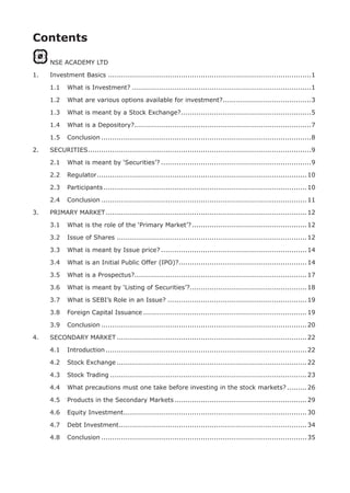 Contents
NSE ACADEMY LTD
1.	 Investment Basics.............................................................................................1
	 1.1	 What is Investment?..................................................................................1
	 1.2	 What are various options available for investment?.........................................3
	 1.3	 What is meant by a Stock Exchange?............................................................5
	 1.4	 What is a Depository?.................................................................................7
	 1.5	 Conclusion................................................................................................8
2.	 SECURITIES......................................................................................................9
	 2.1	 What is meant by ‘Securities’?.....................................................................9
	 2.2	 Regulator................................................................................................10
	 2.3	 Participants.............................................................................................10
	 2.4	 Conclusion..............................................................................................11
3.	 PRIMARY MARKET............................................................................................12
	 3.1	 What is the role of the ‘Primary Market’?.....................................................12
	 3.2	 Issue of Shares.......................................................................................12
	 3.3	 What is meant by Issue price?...................................................................14
	 3.4	 What is an Initial Public Offer (IPO)?...........................................................14
	 3.5	 What is a Prospectus?...............................................................................17
	 3.6	 What is meant by ‘Listing of Securities’?.....................................................18
	 3.7	 What is SEBI’s Role in an Issue?................................................................19
	 3.8	 Foreign Capital Issuance...........................................................................19
	 3.9	 Conclusion..............................................................................................20
4.	 SECONDARY MARKET.......................................................................................22
	 4.1	 Introduction............................................................................................22
	 4.2	 Stock Exchange.......................................................................................22
	 4.3	 Stock Trading..........................................................................................23
	 4.4	 What precautions must one take before investing in the stock markets?..........26
	 4.5	 Products in the Secondary Markets.............................................................29
	 4.6	 Equity Investment....................................................................................30
	 4.7	 Debt Investment......................................................................................34
	 4.8	 Conclusion..............................................................................................35
 