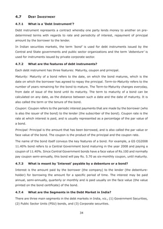 34
4.7	 Debt Investment
4.7.1	 What is a ‘Debt Instrument’?
Debt instrument represents a contract whereby one party lends money to another on pre-
determined terms with regards to rate and periodicity of interest, repayment of principal
amount by the borrower to the lender.
In Indian securities markets, the term ‘bond’ is used for debt instruments issued by the
Central and State governments and public sector organizations and the term ‘debenture’ is
used for instruments issued by private corporate sector.
4.7.2	 What are the features of debt instruments?
Each debt instrument has three features: Maturity, coupon and principal.
Maturity: Maturity of a bond refers to the date, on which the bond matures, which is the
date on which the borrower has agreed to repay the principal. Term-to-Maturity refers to the
number of years remaining for the bond to mature. The Term-to-Maturity changes everyday,
from date of issue of the bond until its maturity. The term to maturity of a bond can be
calculated on any date, as the distance between such a date and the date of maturity. It is
also called the term or the tenure of the bond.
Coupon: Coupon refers to the periodic interest payments that are made by the borrower (who
is also the issuer of the bond) to the lender (the subscriber of the bond). Coupon rate is the
rate at which interest is paid, and is usually represented as a percentage of the par value of
a bond.
Principal: Principal is the amount that has been borrowed, and is also called the par value or
face value of the bond. The coupon is the product of the principal and the coupon rate.
The name of the bond itself conveys the key features of a bond. For example, a GS CG2008
11.40% bond refers to a Central Government bond maturing in the year 2008 and paying a
coupon of 11.40%. Since Central Government bonds have a face value of Rs.100 and normally
pay coupon semi-annually, this bond will pay Rs. 5.70 as six-monthly coupon, until maturity.
4.7.3	 What is meant by ‘Interest’ payable by a debenture or a bond?
Interest is the amount paid by the borrower (the company) to the lender (the debenture-
holder) for borrowing the amount for a specific period of time. The interest may be paid
annual, semi-annually, quarterly or monthly and is paid usually on the face value (the value
printed on the bond certificate) of the bond.
4.7.4	 What are the Segments in the Debt Market in India?
There are three main segments in the debt markets in India, viz., (1) Government Securities,
(2) Public Sector Units (PSU) bonds, and (3) Corporate securities.
 