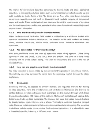 35
The market for Government Securities comprises the Centre, State and State- sponsored
securities. In the recent past, local bodies such as municipalities have also begun to tap the
debt markets for funds. Some of the PSU bonds are tax free, while most bonds including
government securities are not tax-free. Corporate bond markets comprise of commercial
paper and bonds. These bonds typically are structured to suit the requirements of investors
and the issuing corporate, and include a variety of tailor-made features with respect to interest
payments and redemption.
4.7.5	 Who are the Participants in the Debt Market?
Given the large size of the trades, Debt market is predominantly a wholesale market, with
dominant institutional investor participation. The investors in the debt markets are mainly
banks, financial institutions, mutual funds, provident funds, insurance companies and
corporates.
4.7.6	 Are bonds rated for their credit quality?
Most Bond/Debenture issues are rated by specialised credit rating agencies. Credit rating
agencies in India are CRISIL, CARE, ICRA, Fitch and SMERA. The yield on a bond varies
inversely with its credit (safety) rating. The safer the instrument, the lower is the rate of
interest offered.
4.7.7	 How can one acquire securities in the debt market?
You may subscribe to issues made by the government/corporates in the primary market.
Alternatively, you may purchase the same from the secondary market through the stock
exchanges.
4.8	Conclusion
Secondary markets, as opposed to primary markets, are regulated markets for dealing
in listed securities. Here, the investors buy and sell between themselves and there is no
contact between investor and issuer. Stock exchanges are the medium through which these
transactions take place. NSE has an online platform, NEAT, which facilitates such trading. Only
brokers can trade on stock exchanges. The investor can place the trades through brokers
by direct meeting, email, internet, sms or phone. The trade is confirmed through a contract
note. There are certain precautions that an investor must take before investing. The securities
traded here include equity, bonds, mutual fund units and derivatives. It is advisable to have
a diversified portfolio, investing in different asset classes.
 