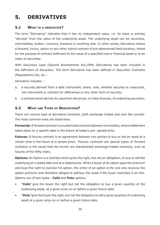 36
5.	 DERIVATIVES
5.1	 What is a derivative?
The term “Derivative” indicates that it has no independent value, i.e. its value is entirely
“derived” from the value of the underlying asset. The underlying asset can be securities,
commodities, bullion, currency, livestock or anything else. In other words, Derivative means
a forward, future, option or any other hybrid contract of pre-determined fixed duration, linked
for the purpose of contract fulfilment to the value of a specified real or financial asset or to an
index of securities.
With Securities Laws (Second Amendment) Act,1999, Derivatives has been included in
the definition of Securities. The term Derivative has been defined in Securities Contracts
(Regulations) Act, as:-
Derivative includes: -
a.	 a security derived from a debt instrument, share, loan, whether secured or unsecured,
risk instrument or contract for differences or any other form of security;
b.	 a contract which derives its value from the prices, or index of prices, of underlying securities;
5.2	 What are Types of Derivatives?
There are various type of derivative contracts, both exchange traded and over the counter.
The most common ones are listed here.
Forwards: A forward contract is a customized contract between two entities, where settlement
takes place on a specific date in the future at today’s pre- agreed price.
Futures: A futures contract is an agreement between two parties to buy or sell an asset at a
certain time in the future at a certain price.	 Futures contracts are special types of forward
contracts in the sense that the former are standardized exchange-traded contracts, such as
futures of the Nifty index.
Options: An Option is a contract which gives the right, but not an obligation, to buy or sell the
underlying at a stated date and at a stated price. While a buyer of an option pays the premium
and buys the right to exercise his option, the writer of an option is the one who receives the
option premium and therefore obliged to sell/buy the asset if the buyer exercises it on him.
Options are of two types - Calls and Puts options:
•	 “Calls’ give the buyer the right but not the obligation to buy a given quantity of the
underlying asset, at a given price on or before a given future date.
•	 “Puts’ give the buyer the right, but not the obligation to sell a given quantity of underlying
asset at a given price on or before a given future date.
 