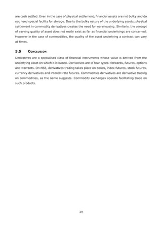 39
are cash settled. Even in the case of physical settlement, financial assets are not bulky and do
not need special facility for storage. Due to the bulky nature of the underlying assets, physical
settlement in commodity derivatives creates the need for warehousing. Similarly, the concept
of varying quality of asset does not really exist as far as financial underlyings are concerned.
However in the case of commodities, the quality of the asset underlying a contract can vary
at times.
5.5	Conclusion
Derivatives are a specialised class of financial instruments whose value is derived from the
underlying asset on which it is based. Derivatives are of four types: forwards, futures, options
and warrants. On NSE, derivatives trading takes place on bonds, index futures, stock futures,
currency derivatives and interest rate futures. Commodities derivatives are derivative trading
on commodities, as the name suggests. Commodity exchanges operate facilitating trade on
such products.
 