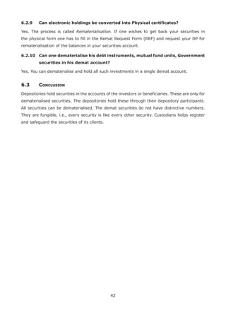42
6.2.9	 Can electronic holdings be converted into Physical certificates?
Yes. The process is called Rematerialisation. If one wishes to get back your securities in
the physical form one has to fill in the Remat Request Form (RRF) and request your DP for
rematerialisation of the balances in your securities account.
6.2.10	Can one dematerialise his debt instruments, mutual fund units, Government
securities in his demat account?
Yes. You can dematerialise and hold all such investments in a single demat account.
6.3	Conclusion
Depositories hold securities in the accounts of the investors or beneficiaries. These are only for
dematerialised securities. The depositories hold these through their depository participants.
All securities can be dematerialised. The demat securities do not have distinctive numbers.
They are fungible, i.e., every security is like every other security. Custodians helps register
and safeguard the securities of its clients.
 