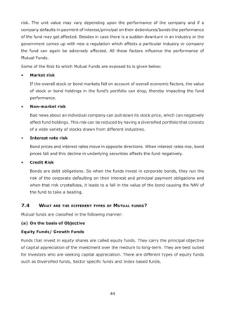44
risk. The unit value may vary depending upon the performance of the company and if a
company defaults in payment of interest/principal on their debentures/bonds the performance
of the fund may get affected. Besides in case there is a sudden downturn in an industry or the
government comes up with new a regulation which affects a particular industry or company
the fund can again be adversely affected. All these factors influence the performance of
Mutual Funds.
Some of the Risk to which Mutual Funds are exposed to is given below:
•	 Market risk
	If the overall stock or bond markets fall on account of overall economic factors, the value
of stock or bond holdings in the fund’s portfolio can drop, thereby impacting the fund
performance.
•	 Non-market risk
	Bad news about an individual company can pull down its stock price, which can negatively
affect fund holdings. This risk can be reduced by having a diversified portfolio that consists
of a wide variety of stocks drawn from different industries.
•	 Interest rate risk
	Bond prices and interest rates move in opposite directions. When interest rates rise, bond
prices fall and this decline in underlying securities affects the fund negatively.
•	 Credit Risk
	Bonds are debt obligations. So when the funds invest in corporate bonds, they run the
risk of the corporate defaulting on their interest and principal payment obligations and
when that risk crystallizes, it leads to a fall in the value of the bond causing the NAV of
the fund to take a beating.
7.4	 What are the different types of Mutual funds?
Mutual funds are classified in the following manner:
(a)	 On the basis of Objective
Equity Funds/ Growth Funds
Funds that invest in equity shares are called equity funds. They carry the principal objective
of capital appreciation of the investment over the medium to long-term. They are best suited
for investors who are seeking capital appreciation. There are different types of equity funds
such as Diversified funds, Sector specific funds and Index based funds.
 
