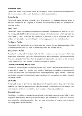 45
Diversified funds
These funds invest in companies spread across sectors. These funds are generally meant for
risk-averse investors who want a diversified portfolio across sectors.
Sector funds
These funds invest primarily in equity shares of companies in a particular business sector or
industry. These funds are targeted at investors who are bullish or fancy the prospects of a
particular sector.
Index funds
These funds invest in the same pattern as popular market indices like CNX Nifty or CNX 500.
The money collected from the investors is invested only in the stocks, which represent the
index. For e.g. a Nifty index fund will invest only in the Nifty 51 stocks. The objective of such
funds is not to beat the market but to give a return equivalent to the market returns.
Tax Saving Funds
These funds offer tax benefits to investors under the Income Tax Act. Opportunities provided
under this scheme are in the form of tax rebates under the Income Tax act.
Debt/Income Funds
These funds invest predominantly in high-rated fixed-income-bearing instruments like bonds,
debentures, government securities, commercial paper and other money market instruments.
They are best suited for the medium to long-term investors who are averse to risk and seek
capital preservation. They provide a regular income to the investor.
Liquid Funds/Money Market Funds
These funds invest in highly liquid money market instruments. The period of investment could
be as short as a day. They provide easy liquidity. They have emerged as an alternative for
savings and short-term fixed deposit accounts with comparatively higher returns. These funds
are ideal for corporates, institutional investors and business houses that invest their funds for
very short periods.
Gilt Funds
These funds invest in Central and State Government securities. Since they are Government
backed bonds they give a secured return and also ensure safety of the principal amount. They
are best suited for the medium to long-term investors who are averse to risk.
Balanced Funds
These funds invest both in equity shares and fixed-income-bearing instruments (debt) in some
proportion. They provide a steady return and reduce the volatility of the fund while providing
some upside for capital appreciation. They are ideal for medium to long-term investors who
are willing to take moderate risks.
 