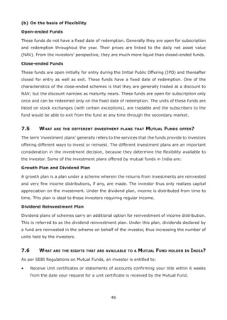 46
(b)	On the basis of Flexibility
Open-ended Funds
These funds do not have a fixed date of redemption. Generally they are open for subscription
and redemption throughout the year. Their prices are linked to the daily net asset value
(NAV). From the investors’ perspective, they are much more liquid than closed-ended funds.
Close-ended Funds
These funds are open initially for entry during the Initial Public Offering (IPO) and thereafter
closed for entry as well as exit. These funds have a fixed date of redemption. One of the
characteristics of the close-ended schemes is that they are generally traded at a discount to
NAV; but the discount narrows as maturity nears. These funds are open for subscription only
once and can be redeemed only on the fixed date of redemption. The units of these funds are
listed on stock exchanges (with certain exceptions), are tradable and the subscribers to the
fund would be able to exit from the fund at any time through the secondary market.
7.5	 What are the different investment plans that Mutual Funds offer?
The term ‘investment plans’ generally refers to the services that the funds provide to investors
offering different ways to invest or reinvest. The different investment plans are an important
consideration in the investment decision, because they determine the flexibility available to
the investor. Some of the investment plans offered by mutual funds in India are:
Growth Plan and Dividend Plan
A growth plan is a plan under a scheme wherein the returns from investments are reinvested
and very few income distributions, if any, are made. The investor thus only realizes capital
appreciation on the investment. Under the dividend plan, income is distributed from time to
time. This plan is ideal to those investors requiring regular income.
Dividend Reinvestment Plan
Dividend plans of schemes carry an additional option for reinvestment of income distribution.
This is referred to as the dividend reinvestment plan. Under this plan, dividends declared by
a fund are reinvested in the scheme on behalf of the investor, thus increasing the number of
units held by the investors.
7.6	 What are the rights that are available to a Mutual Fund holder in India?
As per SEBI Regulations on Mutual Funds, an investor is entitled to:
•	 Receive Unit certificates or statements of accounts confirming your title within 6 weeks
from the date your request for a unit certificate is received by the Mutual Fund.
 