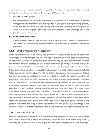 48
investment managers construct different portfolio. Two basic investment styles prevalent
among the mutual funds are Growth Investing and Value Investing:
•	 Growth Investing Style
	The primary objective of equity investment is to obtain capital appreciation. A growth
manager looks for companies that are expected to give above average earnings growth,
where the manager feels that the earning prospects and therefore the stock prices in
future will be even higher. Identifying such growth sectors is the challenge before the
growth investment manager.
•	 Value investment Style
	A Value Manager looks to buy companies that they believe are currently undervalued in
the market, but whose worth they estimate will be recognized in the market valuations
eventually.
7.8.2	 What is Passive Fund Management?
When an investor invests in an actively managed mutual fund, he or she leaves the decision of
investing to the fund manager. The fund manager is the decision-maker as to which company
or instrument to invest in. Sometimes such decisions may be right, rewarding the investor
handsomely. However, chances are that the decisions might go wrong or may not be right all
the time which can lead to substantial losses for the investor. There are mutual funds that offer
Index funds whose objective is to equal the return given by a select market index. Such funds
follow a passive investment style. They do not analyse companies, markets, economic factors
and then narrow down on stocks to invest in. Instead they prefer to invest in a portfolio of
stocks that reflect a market index, such as the Nifty index. The returns generated by the index
are the returns given by the fund. No attempt is made to try and beat the index. Research has
shown that most fund managers are unable to constantly beat the market index year after
year. Also it is not possible to identify which fund will beat the market index. Therefore, there
is an element of going wrong in selecting a fund to invest in. This has led to a huge interest in
passively managed funds such as Index Funds where the choice of investments is not left to
the discretion of the fund manager. Index Funds hold a diversified basket of securities which
represents the index while at the same time since there is not much active turnover of the
portfolio the cost of managing the fund also remains low. This gives a dual advantage to the
investor of having a diversified portfolio while at the same time having low expenses in fund.
7.9	 What is an ETF?
Think of an exchange-traded fund as a mutual fund that trades like a stock. Just like an index
fund, an ETF represents a basket of stocks that reflect an index such as the Nifty. An ETF,
however, isn’t a mutual fund; it trades just like any other company on a stock exchange.
 