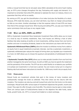 49
Unlike a mutual fund that has its net-asset value (NAV) calculated at the end of each trading
day, an ETF’s price changes throughout the day, fluctuating with supply and demand. It is
important to remember that while ETFs attempt to replicate the return on indexes, there is no
guarantee that they will do so exactly.
By owning an ETF, you get the diversification of an index fund plus the flexibility of a stock.
Because, ETFs trade like stocks, you can short sell them, buy them on margin and purchase
as little as one share. Another advantage is that the expense ratios of most ETFs are lower
than that of the average mutual fund. When buying and selling ETFs, you pay your broker the
same commission that you’d pay on any regular trade.
7.10	 What are SIPs, SWPs and STPs?
SIPS or Systematic Investment Plans Systematic Investment Plans (SIPs) allow you to invest
in a fund by way of monthly instalments. Now, fund houses are offering a host of other
facilities that allow booking of profits on fund investments, shifting money from one fund to
another and even re-investing dividends, based on the instructions you leave with the fund.
Systematic Withdrawal Plans (SWPs) allow the investor to withdraw money from a debt or
an equity fund in equal instalments at periodic intervals. Just like a systematic investment, a
systematic withdrawal plan reduces the impact of timing when you liquidate your investments
in a fund. An SWP allows you to choose the quantum and periodicity of withdrawals from the
fund.
A Systematic Transfer Plan (STP) allows you to make periodic transfers from one fund into
another managed by the same fund house. As with an SWP, you have to specify the instalment
and the periodicity of the transfer. The STP can be a useful facility to re-balance your portfolio
or to phase out investments in a fund over a period. You can invest a lump sum in a liquid or
floating rate fund and leave instructions to transfer Rs. 1000 every month into an equity fund.
7.11	Conclusion
Mutual Funds are investment vehicles that pool in the money of many investors and
professionally manage the funds so collected. They then share out the returns with the
investors. The investors can also buy and sell mutual fund units from the fund or on the stock
exchanges. Mutual funds offer various types of investment objectives like growth, income and
mixed. They open for offer through a new fund offer. The scheme may be open or close ended.
There are various types of funds/schemes based on the objective like debt funds, sector
funds, growth funds, etc. ETF is a mutual fund traded on a stock exchange.
 