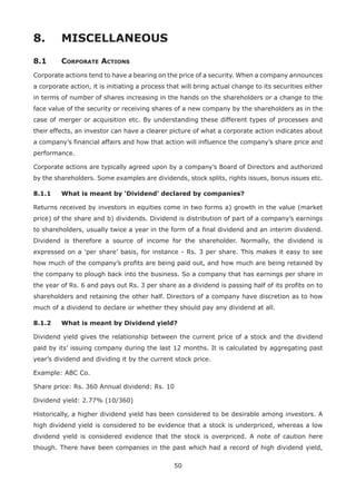 50
8.	 MISCELLANEOUS
8.1	Corporate Actions
Corporate actions tend to have a bearing on the price of a security. When a company announces
a corporate action, it is initiating a process that will bring actual change to its securities either
in terms of number of shares increasing in the hands on the shareholders or a change to the
face value of the security or receiving shares of a new company by the shareholders as in the
case of merger or acquisition etc. By understanding these different types of processes and
their effects, an investor can have a clearer picture of what a corporate action indicates about
a company’s financial affairs and how that action will influence the company’s share price and
performance.
Corporate actions are typically agreed upon by a company’s Board of Directors and authorized
by the shareholders. Some examples are dividends, stock splits, rights issues, bonus issues etc.
8.1.1	 What is meant by ‘Dividend’ declared by companies?
Returns received by investors in equities come in two forms a) growth in the value (market
price) of the share and b) dividends. Dividend is distribution of part of a company’s earnings
to shareholders, usually twice a year in the form of a final dividend and an interim dividend.
Dividend is therefore a source of income for the shareholder. Normally, the dividend is
expressed on a ‘per share’ basis, for instance - Rs. 3 per share. This makes it easy to see
how much of the company’s profits are being paid out, and how much are being retained by
the company to plough back into the business. So a company that has earnings per share in
the year of Rs. 6 and pays out Rs. 3 per share as a dividend is passing half of its profits on to
shareholders and retaining the other half. Directors of a company have discretion as to how
much of a dividend to declare or whether they should pay any dividend at all.
8.1.2	 What is meant by Dividend yield?
Dividend yield gives the relationship between the current price of a stock and the dividend
paid by its’ issuing company during the last 12 months. It is calculated by aggregating past
year’s dividend and dividing it by the current stock price.
Example: ABC Co.
Share price: Rs. 360 Annual dividend: Rs. 10
Dividend yield: 2.77% (10/360)
Historically, a higher dividend yield has been considered to be desirable among investors. A
high dividend yield is considered to be evidence that a stock is underpriced, whereas a low
dividend yield is considered evidence that the stock is overpriced. A note of caution here
though. There have been companies in the past which had a record of high dividend yield,
 