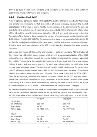 51
only to go bust in later years. Dividend yield therefore can be only one of the factors in
determining future performance of a company.
8.1.3	 What is a Stock Split?
A stock split is a corporate action which splits the existing shares of a particular face value
into smaller denominations so that the number of shares increase, however, the market
capitalization or the value of shares held by the investors post the split remains the same as
that before the split. For e.g. If a company has issued 1,00,00,000 shares with a face value
of Rs. 10 and the current market price being Rs. 100, a 2-for-l stock split would reduce the
face value of the shares to 5 and increase the number of the company’s outstanding shares to
2,00,00,000, (l,00,00,000*(10/5)). Consequently, the share price would also halve to Rs. 50
so that the market capitalization or the value shares held by an investor remains unchanged.
It is the same thing as exchanging a Rs. 100 note for two Rs. 50 notes; the value remains
the same.
Let us see the impact of this on the share holder: - Let’s say company ABC is trading at
Rs. 40 and has 100 million shares issued, which gives it a market capitalization of Rs. 4000
million (Rs. 40 x 100 million shares). An investor holds 400 shares of the company valued at
Rs. 16,000. The company then decides to implement a 4-for-l stock split (i.e. a shareholder
holding 1 share, will now hold 4 shares). For each share shareholders currently own, they
receive three additional shares. The investor will therefore hold 1600 shares. So the investor
gains 3 additional shares for each share held. But this does not impact the value of the shares
held by the investor since post the split, the price of the stock is also split by 25% (l/4th),
from Rs. 40 to Rs.10, therefore the investor continues to hold Rs. 16,000 worth of shares.
Notice that the market capitalization stays the same - it has increased the amount of stocks
outstanding to 400 million while simultaneously reducing the stock price by 25% to Rs. 10 for
a capitalization of Rs. 4000 million. The true value of the company hasn’t changed.
An easy way to determine the new stock price is to divide the previous stock price by the split
ratio. In the case of our example, divide Rs. 40 by 4 and we get the new trading price of Rs.
10. If a stock were to split 3-for-2, we’d do the same thing: 40/(3/2) = 40/1.5 = Rs. 26.60.
Pre-Split Post-Split
2-for-l Split
No. of shares 100 mill. 200 mill.
Share Price Rs. 40 Rs. 20
Market Cap. Rs. 4000 mill. Rs. 4000 mill.
4-for-l
No. of shares 100 mill. 400 mill.
Share Price Rs. 40 Rs. 10
Market Cap. Rs. 4000 mill. Rs. 4000 mill.
 