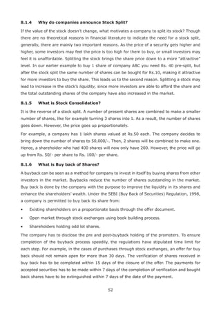 52
8.1.4	 Why do companies announce Stock Split?
If the value of the stock doesn’t change, what motivates a company to split its stock? Though
there are no theoretical reasons in financial literature to indicate the need for a stock split,
generally, there are mainly two important reasons. As the price of a security gets higher and
higher, some investors may feel the price is too high for them to buy, or small investors may
feel it is unaffordable. Splitting the stock brings the share price down to a more “attractive”
level. In our earlier example to buy 1 share of company ABC you need Rs. 40 pre-split, but
after the stock split the same number of shares can be bought for Rs.10, making it attractive
for more investors to buy the share. This leads us to the second reason. Splitting a stock may
lead to increase in the stock’s liquidity, since more investors are able to afford the share and
the total outstanding shares of the company have also increased in the market.
8.1.5	 What is Stock Consolidation?
It is the reverse of a stock split. A number of present shares are combined to make a smaller
number of shares, like for example turning 3 shares into 1. As a result, the number of shares
goes down. However, the price goes up proportionately.
For example, a company has 1 lakh shares valued at Rs.50 each. The company decides to
bring down the number of shares to 50,000/-. Then, 2 shares will be combined to make one.
Hence, a shareholder who had 400 shares will now only have 200. However, the price will go
up from Rs. 50/- per share to Rs. 100/- per share.
8.1.6	 What is Buy back of Shares?
A buyback can be seen as a method for company to invest in itself by buying shares from other
investors in the market. Buybacks reduce the number of shares outstanding in the market.
Buy back is done by the company with the purpose to improve the liquidity in its shares and
enhance the shareholders’ wealth. Under the SEBI (Buy Back of Securities) Regulation, 1998,
a company is permitted to buy back its share from:
•	 Existing shareholders on a proportionate basis through the offer document.
•	 Open market through stock exchanges using book building process.
•	 Shareholders holding odd lot shares.
The company has to disclose the pre and post-buyback holding of the promoters. To ensure
completion of the buyback process speedily, the regulations have stipulated time limit for
each step. For example, in the cases of purchases through stock exchanges, an offer for buy
back should not remain open for more than 30 days. The verification of shares received in
buy back has to be completed within 15 days of the closure of the offer. The payments for
accepted securities has to be made within 7 days of the completion of verification and bought
back shares have to be extinguished within 7 days of the date of the payment.
 