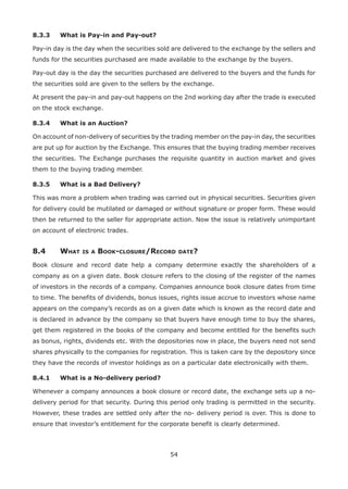 54
8.3.3	 What is Pay-in and Pay-out?
Pay-in day is the day when the securities sold are delivered to the exchange by the sellers and
funds for the securities purchased are made available to the exchange by the buyers.
Pay-out day is the day the securities purchased are delivered to the buyers and the funds for
the securities sold are given to the sellers by the exchange.
At present the pay-in and pay-out happens on the 2nd working day after the trade is executed
on the stock exchange.
8.3.4	 What is an Auction?
On account of non-delivery of securities by the trading member on the pay-in day, the securities
are put up for auction by the Exchange. This ensures that the buying trading member receives
the securities. The Exchange purchases the requisite quantity in auction market and gives
them to the buying trading member.
8.3.5	 What is a Bad Delivery?
This was more a problem when trading was carried out in physical securities. Securities given
for delivery could be mutilated or damaged or without signature or proper form. These would
then be returned to the seller for appropriate action. Now the issue is relatively unimportant
on account of electronic trades.
8.4	 What is a Book-closure/Record date?
Book closure and record date help a company determine exactly the shareholders of a
company as on a given date. Book closure refers to the closing of the register of the names
of investors in the records of a company. Companies announce book closure dates from time
to time. The benefits of dividends, bonus issues, rights issue accrue to investors whose name
appears on the company’s records as on a given date which is known as the record date and
is declared in advance by the company so that buyers have enough time to buy the shares,
get them registered in the books of the company and become entitled for the benefits such
as bonus, rights, dividends etc. With the depositories now in place, the buyers need not send
shares physically to the companies for registration. This is taken care by the depository since
they have the records of investor holdings as on a particular date electronically with them.
8.4.1	 What is a No-delivery period?
Whenever a company announces a book closure or record date, the exchange sets up a no-
delivery period for that security. During this period only trading is permitted in the security.
However, these trades are settled only after the no- delivery period is over. This is done to
ensure that investor’s entitlement for the corporate benefit is clearly determined.
 