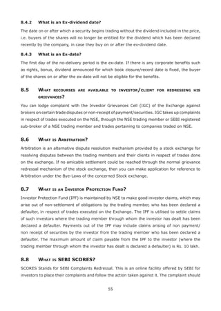55
8.4.2	 What is an Ex-dividend date?
The date on or after which a security begins trading without the dividend included in the price,
i.e. buyers of the shares will no longer be entitled for the dividend which has been declared
recently by the company, in case they buy on or after the ex-dividend date.
8.4.3	 What is an Ex-date?
The first day of the no-delivery period is the ex-date. If there is any corporate benefits such
as rights, bonus, dividend announced for which book closure/record date is fixed, the buyer
of the shares on or after the ex-date will not be eligible for the benefits.
8.5	What recourses are available to investor/client for redressing his
grievances?
You can lodge complaint with the Investor Grievances Cell (IGC) of the Exchange against
brokers on certain trade disputes or non-receipt of payment/securities. IGC takes up complaints
in respect of trades executed on the NSE, through the NSE trading member or SEBI registered
sub-broker of a NSE trading member and trades pertaining to companies traded on NSE.
8.6	 What is Arbitration?
Arbitration is an alternative dispute resolution mechanism provided by a stock exchange for
resolving disputes between the trading members and their clients in respect of trades done
on the exchange. If no amicable settlement could be reached through the normal grievance
redressal mechanism of the stock exchange, then you can make application for reference to
Arbitration under the Bye-Laws of the concerned Stock exchange.
8.7	 What is an Investor Protection Fund?
Investor Protection Fund (IPF) is maintained by NSE to make good investor claims, which may
arise out of non-settlement of obligations by the trading member, who has been declared a
defaulter, in respect of trades executed on the Exchange. The IPF is utilised to settle claims
of such investors where the trading member through whom the investor has dealt has been
declared a defaulter. Payments out of the IPF may include claims arising of non payment/
non receipt of securities by the investor from the trading member who has been declared a
defaulter. The maximum amount of claim payable from the IPF to the investor (where the
trading member through whom the investor has dealt is declared a defaulter) is Rs. 10 lakh.
8.8	 What is SEBI SCORES?
SCORES Stands for SEBI Complaints Redressal. This is an online facility offered by SEBI for
investors to place their complaints and follow the action taken against it. The complaint should
 