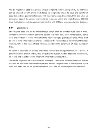 56
first be registered. SEBI then gives a unique complaint number, using which, the redressal
can be followed up with online. SEBI takes up complaints related to issue and transfer of
securities and non-payment of dividend with listed companies. In addition, SEBI also takes up
complaints against the various intermediaries registered with it and related issues. SCORES
thus, facilitates you to lodge your complaint online with SEBI and subsequently view its status.
8.9	Conclusion
This chapter deals will all the miscellaneous things than an investor must keep in mind.
Companies announce certain corporate actions like stock split, stock consolidation, bonus
issue and buy back of shares which affect the stock holding by quantity and price. These must
be kept in mind while trading in shares. Indices are the representative movement of the stock
markets, Nifty is the index of NSE which is considered the benchmark of stock markets in
India.
All trades in securities are cleared and settled through the rolling settlement in T+2 days. If
certain securities are not settled, they are put up for auction. Certain dates like book closure,
no record and ex-date become important while trading in securities.
One of the objectives of SEBI is investor protection. There is an investor protection fund of
NSE and an arbitration mechanism in place to address the grievances of the investors. Apart
from this, SEBI also has an online mechanism – SCORES for investor grievance redressal.
 