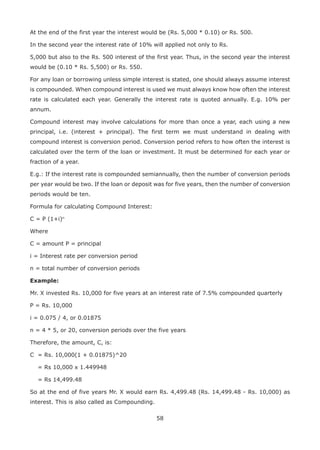 58
At the end of the first year the interest would be (Rs. 5,000 * 0.10) or Rs. 500.
In the second year the interest rate of 10% will applied not only to Rs.
5,000 but also to the Rs. 500 interest of the first year. Thus, in the second year the interest
would be (0.10 * Rs. 5,500) or Rs. 550.
For any loan or borrowing unless simple interest is stated, one should always assume interest
is compounded. When compound interest is used we must always know how often the interest
rate is calculated each year. Generally the interest rate is quoted annually. E.g. 10% per
annum.
Compound interest may involve calculations for more than once a year, each using a new
principal, i.e. (interest + principal). The first term we must understand in dealing with
compound interest is conversion period. Conversion period refers to how often the interest is
calculated over the term of the loan or investment. It must be determined for each year or
fraction of a year.
E.g.: If the interest rate is compounded semiannually, then the number of conversion periods
per year would be two. If the loan or deposit was for five years, then the number of conversion
periods would be ten.
Formula for calculating Compound Interest:
C = P (1+i)n
Where
C = amount P = principal
i = Interest rate per conversion period
n = total number of conversion periods
Example:
Mr. X invested Rs. 10,000 for five years at an interest rate of 7.5% compounded quarterly
P = Rs. 10,000
i = 0.075 / 4, or 0.01875
n = 4 * 5, or 20, conversion periods over the five years
Therefore, the amount, C, is:
C = Rs. 10,000(1 + 0.01875)^20
= Rs 10,000 x 1.449948
= Rs 14,499.48
So at the end of five years Mr. X would earn Rs. 4,499.48 (Rs. 14,499.48 - Rs. 10,000) as
interest. This is also called as Compounding.
 