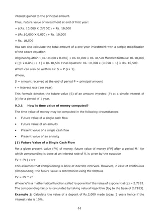 61
interest gained to the principal amount.
Thus, Future value of investment at end of first year:
= ((Rs. 10,000 X (5/100)) + Rs. 10,000
= (Rs.10,000 X 0.050) + Rs. 10,000
= Rs. 10,500
You can also calculate the total amount of a one-year investment with a simple modification
of the above equation:
Original equation: (Rs.10,000 x 0.050) + Rs.10,000 = Rs.10,500 Modified formula: Rs.10,000
x [(1 x 0.050) + 1] = Rs.10,500 Final equation: Rs. 10,000 x (0.050 + 1) = Rs. 10,500
Which can also be written as: S = P (r+ 1)
Where,
S = amount received at the end of period P = principal amount
r = interest rate (per year)
This formula denotes the future value (S) of an amount invested (P) at a simple interest of
(r) for a period of 1 year.
9.3.1	 How is time value of money computed?
The time value of money may be computed in the following circumstances:
•	 Future value of a single cash flow
•	 Future value of an annuity
•	 Present value of a single cash flow
•	 Present value of an annuity
(1)	Future Value of a Single Cash Flow
For a given present value (PV) of money, future value of money (FV) after a period M:’ for
which compounding is done at an interest rate of V, is given by the equation
FV = PV (1+r)t
This assumes that compounding is done at discrete intervals. However, in case of continuous
compounding, the future value is determined using the formula
FV = PV * ert
Where ‘e’ is a mathematical function called ‘exponential’ the value of exponential (e) = 2.7183.
The compounding factor is calculated by taking natural logarithm (log to the base of 2.7183).
Example 1: Calculate the value of a deposit of Rs.2,000 made today, 3 years hence if the
interest rate is 10%.
 