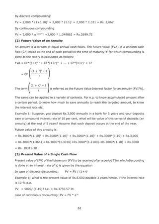 62
By discrete compounding:
FV = 2,000 * (1+0.10)3
= 2,000 * (1.1)3
= 2,000 * 1.331 = Rs. 2,662
By continuous compounding:
FV = 2,000 * e (0.10*3)
=2,000 * 1.349862 = Rs.2699.72
(2)	Future Value of an Annuity
An annuity is a stream of equal annual cash flows. The future value (FVA) of a uniform cash
flow (CF) made at the end of each period till the time of maturity ‘t’ for which compounding is
done at the rate V is calculated as follows:
FVA = CF*(1+r)t-1
+ CF*(1+r)t-2
+ ... + CF*(1+r)1
+ CF
	 = CF
(1 + r)t
– 1
r ((
The term
(1 + r)t
– 1
r (( is referred as the Future Value Interest factor for an annuity (FVIFA).
The same can be applied in a variety of contexts. For e.g. to know accumulated amount after
a certain period, to know how much to save annually to reach the targeted amount, to know
the interest rate etc.
Example 1: Suppose, you deposit Rs.3,000 annually in a bank for 5 years and your deposits
earn a compound interest rate of 10 per cent, what will be value of this series of deposits (an
annuity) at the end of 5 years? Assume that each deposit occurs at the end of the year.
Future value of this annuity is:
= Rs.3000*(1.10)4
+ Rs.3000*(1.10)3
+ Rs.3000*(1.10)2
+ Rs.3000*(1.10) + Rs.3,000
= Rs.3000*(1.4641)+Rs.3000*(1.3310)+Rs.3000*(1.2100)+Rs.3000*(1.10) + Rs.3000
= Rs. 18315.30
(3)	Present Value of a Single Cash Flow
Present value of (PV) of the future sum (FV) to be received after a period T for which discounting
is done at an interest rate of V, is given by the equation
In case of discrete discounting:		 PV = FV / (1+r)t
Example 1: What is the present value of Rs.5,000 payable 3 years hence, if the interest rate
is 10 % p.a.
PV	 = 5000/ (1.10)3 i.e. = Rs.3756.57 In
case of continuous discounting: PV = FV * e”rt
 