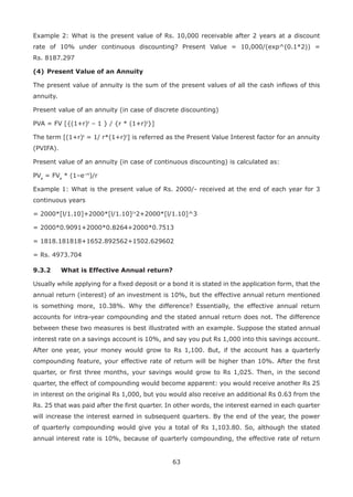 63
Example 2: What is the present value of Rs. 10,000 receivable after 2 years at a discount
rate of 10% under continuous discounting? Present Value = 10,000/(exp^(0.1*2)) =
Rs. 8187.297
(4)	Present Value of an Annuity
The present value of annuity is the sum of the present values of all the cash inflows of this
annuity.
Present value of an annuity (in case of discrete discounting)
PVA = FV [{(1+r)t
– 1 } / {r * (1+r)t
}]
The term [(1+r)t
= 1/ r*(1+r)t
] is referred as the Present Value Interest factor for an annuity
(PVIFA).
Present value of an annuity (in case of continuous discounting) is calculated as:
PVa
= FVa
* (1–e–rt
)/r
Example 1: What is the present value of Rs. 2000/- received at the end of each year for 3
continuous years
= 2000*[l/1.10]+2000*[l/1.10]/v
2+2000*[l/1.10]^3
= 2000*0.9091+2000*0.8264+2000*0.7513
= 1818.181818+1652.892562+1502.629602
= Rs. 4973.704
9.3.2	 What is Effective Annual return?
Usually while applying for a fixed deposit or a bond it is stated in the application form, that the
annual return (interest) of an investment is 10%, but the effective annual return mentioned
is something more, 10.38%. Why the difference? Essentially, the effective annual return
accounts for intra-year compounding and the stated annual return does not. The difference
between these two measures is best illustrated with an example. Suppose the stated annual
interest rate on a savings account is 10%, and say you put Rs 1,000 into this savings account.
After one year, your money would grow to Rs 1,100. But, if the account has a quarterly
compounding feature, your effective rate of return will be higher than 10%. After the first
quarter, or first three months, your savings would grow to Rs 1,025. Then, in the second
quarter, the effect of compounding would become apparent: you would receive another Rs 25
in interest on the original Rs 1,000, but you would also receive an additional Rs 0.63 from the
Rs. 25 that was paid after the first quarter. In other words, the interest earned in each quarter
will increase the interest earned in subsequent quarters. By the end of the year, the power
of quarterly compounding would give you a total of Rs 1,103.80. So, although the stated
annual interest rate is 10%, because of quarterly compounding, the effective rate of return
 
