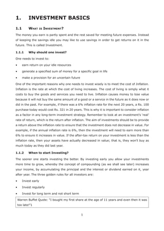 1
1.	 INVESTMENT BASICS
1.1	 What is Investment?
The money you earn is partly spent and the rest saved for meeting future expenses. Instead
of keeping the savings idle you may like to use savings in order to get returns on it in the
future. This is called Investment.
1.1.1	 Why should one invest?
One needs to invest to:
•	 earn return on your idle resources
•	 generate a specified sum of money for a specific goal in life
•	 make a provision for an uncertain future
One of the important reasons why one needs to invest wisely is to meet the cost of Inflation.
Inflation is the rate at which the cost of living increases. The cost of living is simply what it
costs to buy the goods and services you need to live. Inflation causes money to lose value
because it will not buy the same amount of a good or a service in the future as it does now or
did in the past. For example, if there was a 6% inflation rate for the next 20 years, a Rs. 100
purchase today would cost Rs. 321 in 20 years. This is why it is important to consider inflation
as a factor in any long-term investment strategy. Remember to look at an investment’s ‘real’
rate of return, which is the return after inflation. The aim of investments should be to provide
a return above the inflation rate to ensure that the investment does not decrease in value. For
example, if the annual inflation rate is 6%, then the investment will need to earn more than
6% to ensure it increases in value. If the after-tax return on your investment is less than the
inflation rate, then your assets have actually decreased in value; that is, they won’t buy as
much today as they did last year.
1.1.2	 When to start Investing?
The sooner one starts investing the better. By investing early you allow your investments
more time to grow, whereby the concept of compounding (as we shall see later) increases
your income, by accumulating the principal and the interest or dividend earned on it, year
after year. The three golden rules for all investors are:
•	 Invest early
•	 Invest regularly
•	 Invest for long term and not short term
Warren Buffet Quote: “I bought my first share at the age of 11 years and even then it was
too late!”1
 