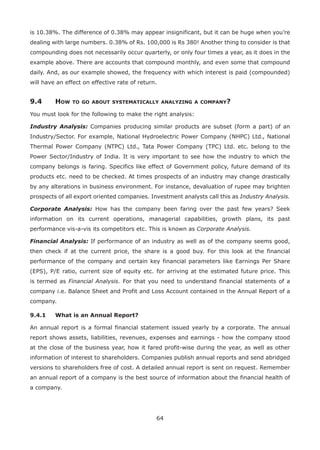 64
is 10.38%. The difference of 0.38% may appear insignificant, but it can be huge when you’re
dealing with large numbers. 0.38% of Rs. 100,000 is Rs 380! Another thing to consider is that
compounding does not necessarily occur quarterly, or only four times a year, as it does in the
example above. There are accounts that compound monthly, and even some that compound
daily. And, as our example showed, the frequency with which interest is paid (compounded)
will have an effect on effective rate of return.
9.4	How to go about systematically analyzing a company?
You must look for the following to make the right analysis:
Industry Analysis: Companies producing similar products are subset (form a part) of an
Industry/Sector. For example, National Hydroelectric Power Company (NHPC) Ltd., National
Thermal Power Company (NTPC) Ltd., Tata Power Company (TPC) Ltd. etc. belong to the
Power Sector/Industry of India. It is very important to see how the industry to which the
company belongs is faring. Specifics like effect of Government policy, future demand of its
products etc. need to be checked. At times prospects of an industry may change drastically
by any alterations in business environment. For instance, devaluation of rupee may brighten
prospects of all export oriented companies. Investment analysts call this as Industry Analysis.
Corporate Analysis: How has the company been faring over the past few years? Seek
information on its current operations, managerial capabilities, growth plans, its past
performance vis-a-vis its competitors etc. This is known as Corporate Analysis.
Financial Analysis: If performance of an industry as well as of the company seems good,
then check if at the current price, the share is a good buy. For this look at the financial
performance of the company and certain key financial parameters like Earnings Per Share
(EPS), P/E ratio, current size of equity etc. for arriving at the estimated future price. This
is termed as Financial Analysis. For that you need to understand financial statements of a
company i.e. Balance Sheet and Profit and Loss Account contained in the Annual Report of a
company.
9.4.1	 What is an Annual Report?
An annual report is a formal financial statement issued yearly by a corporate. The annual
report shows assets, liabilities, revenues, expenses and earnings - how the company stood
at the close of the business year, how it fared profit-wise during the year, as well as other
information of interest to shareholders. Companies publish annual reports and send abridged
versions to shareholders free of cost. A detailed annual report is sent on request. Remember
an annual report of a company is the best source of information about the financial health of
a company.
 