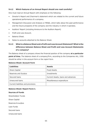 65
9.4.2	 Which features of an Annual Report should one read carefully?
One must read an Annual Report with emphasis on the following:
•	 Director’s Report and Chairman’s statement which are related to the current and future
operational performance of a company.
•	 Management Discussion and Analysis or MDA, which talks about the past performance
and the future prospects of the company and the industry in which it operates.
•	 Auditors’ Report (including Annexure to the Auditors Report)
•	 Profit and Loss Account.
•	 Balance Sheet.
•	 Notes to accounts attached to the Balance Sheet.
9.4.3	What is a Balance Sheet and a Profit and Loss Account Statement? What is the
difference between Balance Sheet and Profit and Loss Account Statements
of a company?
The Balance sheet of a company shows the financial position of the company at a particular
point of time. The balance sheet of a company/firm, according to the Companies Act, 1956
should be either in the account form or the report form.
Balance Sheet: Account Form
Liabilities Assets
Share Capital Fixed Assets
Reserves and Surplus Investments
Secured loans Current Assets, loans and advances
Unsecured loans Miscellaneous expenditure
Current liabilities and provisions
Balance Sheet: Report Form I.
Sources of Funds
Shareholders’ Funds
Share Capital
Reserves  surplus
Loan Funds
Secured loans
Unsecured loans
 