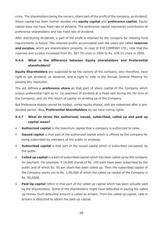 68
crore. The shareholders being the owners, share part of the profit of the company, as dividend.
Share capital has been further divided into equity capital and preference capital. Equity
capital does not have fixed rate of dvidend. The preference capital represents contribution of
preference shareholders and has fixed rate of dividend.
After distributing dividends, a part of the profit is retained by the company for meeting fund
requirements in future. The retained profits accumulated over the years are called reserves
and surplus, which are shareholders’ property. In case of XYZ COMPANY LTD., note that the
reserves and surplus increased from Rs. 387.70 crore in 2004 to Rs. 479.21 crore in 2005.
9.4.6	What is the difference between Equity shareholders and Preferential
shareholders?
Equity Shareholders are supposed to be the owners of the company, who therefore, have
right to get dividend, as declared, and a right to vote in the Annual General Meeting for
passing any resolution.
The act defines a preference share as that part of share capital of the Company which
enjoys preferential right as to: (a) payment of dividend at a fixed rate during the life time of
the Company; and (b) the return of capital on winding up of the Company.
But Preference shares cannot be traded, unlike equity shares, and are redeemed after a pre-
decided period. Also, Preferential Shareholders do not have voting rights.
9.4.7	What do terms like authorized, issued, subscribed, called up and paid up
capital mean?
•	 Authorized capital is the maximum capital that a company is authorized to raise.
•	 Issued capital is that part of the authorized capital which is offered by the company for
being subscribed by members of the public or anybody.
•	 Subscribed capital is that part of the issued capital which is subscribed (accepted) by
the public.
•	 Called up capital is a part of subscribed capital which has been called up by the company
for payment. For example, if 10,000 shares of Rs. 100 each have been subscribed by the
public and of which Rs. 50 per share has been called up. Then the subscribed capital of
the Company works out to Rs. 1,00,000 of which the called up capital of the Company is
Rs. 50,0000.
•	 Paid Up capital refers to that part of the called up capital which has been actually paid
by the shareholders. Some of the shareholders might have defaulted in paying the called
up money. Such defaulted amount is called as arrears. From the called up capital, calls in
arrears is deducted to obtain the paid up capital.
 