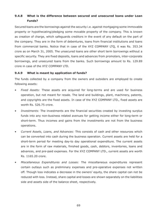 69
9.4.8	What is the difference between secured and unsecured loans under Loan
Funds?
Secured loans are the borrowings against the security i.e. against mortgaging some immovable
property or hypothecating/pledging some movable property of the company. This is known
as creation of charge, which safeguards creditors in the event of any default on the part of
the company. They are in the form of debentures, loans from financial institutions and loans
from commercial banks. Notice that in case of the XYZ COMPANY LTQ, it was Rs. 353.34
crore as on March 31, 2005. The unsecured loans are other short term borrowings without a
specific security. They are fixed deposits, loans and advances from promoters, inter-corporate
borrowings, and unsecured loans from the banks. Such borrowings amount to Rs. 129.89
crore in case of the XYZ COMPANY LTD.
9.4.9	 What is meant by application of funds?
The funds collected by a company from the owners and outsiders are employed to create
following assets:
•	 Fixed Assets: These assets are acquired for long-terms and are used for business
operation, but not meant for resale. The land and buildings, plant, machinery, patents,
and copyrights are the fixed assets. In case of the XYZ COMPANY LTD., fixed assets are
worth Rs. 526.75 crore.
•	 Investments: The investments are the financial securities created by investing surplus
funds into any non-business related avenues for getting income either for long-term or
short-term. Thus incomes and gains from the investments are not from the business
operations.
•	 Current Assets, Loans, and Advances: This consists of cash and other resources which
can be converted into cash during the business operation. Current assets are held for a
short-term period for meeting day-to day operational expenditure. The current assets
are in the form of raw materials, finished goods, cash, debtors, inventories, loans and
advances, and pre-paid expenses. For the XYZ COMPANY LTD., current assets are worth
Rs. 1165.20 crore.
•	 Miscellaneous Expenditures and Losses: The miscellaneous expenditures represent
certain outlays such as preliminary expenses and pre-operative expenses not written
off. Though loss indicates a decrease in the owners’ equity, the share capital can not be
reduced with loss. Instead, share capital and losses are shown separately on the liabilities
side and assets side of the balance sheet, respectively.
 
