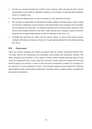 73
•	 For this you should calculate the profits of the company, after ignoring all other income
except sales. If the profit so obtained is positive, the company is operationally profitable,
which is a healthy sign.
•	 Scrutinize the depreciation as well as interest for any abnormal increase.
•	 The increase in depreciation is attributed to higher addition of fixed assets, which is good
for long term operations of the company. High depreciation may suppress the net profits,
but it’s good for the cash flow. So instead of looking out for the net profits, check the cash
profits and compare whether it has risen. High interest cost is always a cause of concern
because the increased debt burden cannot be reduced in the short run.
•	 Calculate the earnings per share and the various ratios. In case of half yearly results,
multiply half yearly earnings per share by 2 to get approximately the annualized earnings
per share.
9.5	Conclusion
There are certain concepts and modes of analysis that an investor should be familiar with.
The basic returns on investments are calculated using simple and compound interest. The
other concept to be learned is Time Value of Money which includes learning about Future
value of a single cash flow, Future value of an annuity, Present value of a single cash flow and
Present value of an annuity in order to time and plan investments. Analysis of a company to
be invested in is also important to learn. This includes studying annual reports for learning
about balance sheet, profit and loss statement, directors report, auditors report, management
discussion and analysis.
 