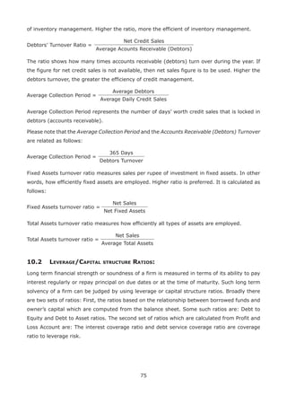 75
of inventory management. Higher the ratio, more the efficient of inventory management.
Debtors’ Turnover Ratio =
Net Credit Sales
Average Acounts Receivable (Debtors)
The ratio shows how many times accounts receivable (debtors) turn over during the year. If
the figure for net credit sales is not available, then net sales figure is to be used. Higher the
debtors turnover, the greater the efficiency of credit management.
Average Collection Period =
Average Debtors
Average Daily Credit Sales
Average Collection Period represents the number of days’ worth credit sales that is locked in
debtors (accounts receivable).
Please note that the Average Collection Period and the Accounts Receivable (Debtors) Turnover
are related as follows:
Average Collection Period =
365 Days
Debtors Turnover
Fixed Assets turnover ratio measures sales per rupee of investment in fixed assets. In other
words, how efficiently fixed assets are employed. Higher ratio is preferred. It is calculated as
follows:
Fixed Assets turnover ratio =
Net Sales
Net Fixed Assets
Total Assets turnover ratio measures how efficiently all types of assets are employed.
Total Assets turnover ratio =
Net Sales
Average Total Assets
10.2	Leverage/Capital structure Ratios:
Long term financial strength or soundness of a firm is measured in terms of its ability to pay
interest regularly or repay principal on due dates or at the time of maturity. Such long term
solvency of a firm can be judged by using leverage or capital structure ratios. Broadly there
are two sets of ratios: First, the ratios based on the relationship between borrowed funds and
owner’s capital which are computed from the balance sheet. Some such ratios are: Debt to
Equity and Debt to Asset ratios. The second set of ratios which are calculated from Profit and
Loss Account are: The interest coverage ratio and debt service coverage ratio are coverage
ratio to leverage risk.
 