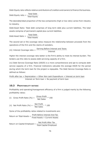 76
Debt-Equity ratio reflects relative contributions of creditors and owners to finance the business.
Debt-Equity ratio =
Total Debt
Total Equity
The desirable/ideal proportion of the two components (high or low ratio) varies from industry
to industry.
Debt-Asset Ratio: Total debt comprises of long term debt plus current liabilities. The total
assets comprise of permanent capital plus current liabilities.
Debt-Asset Ratio =
Total Debt
Total Assets
The second set or the coverage ratios measure the relationship between proceeds from the
operations of the firm and the claims of outsiders.
(iii)	 Interest Coverage ratio =
Earning Before Interest and Taxes
Interest
Higher the interest coverage ratio better is the firm’s ability to meet its interest burden. The
lenders use this ratio to assess debt servicing capacity of a firm.
(iv) Debt Service Coverage Ratio (DSCR) is a more comprehensive and apt to compute debt
service capacity of a firm. Financial institutions calculate the average DSCR for the period
during which the term loan for the project is repayable. The Debt Service Coverage Ratio is
defined as follows:
Profit after tax + Depreciation + Other Non cash Expenditure + Interest on term loan
Interest on Term loan + Re payment of term loan
10.3	Profitability ratios:
Profitability and operating/management efficiency of a firm is judged mainly by the following
profitability ratios:
(i)	 Gross Profit Ratio (%) =
Gross Profit
* 100
Net Sales
(ii)	 Net Profit Ratio (%) =
Net Profit
* 100
Net Sales
Some of the profitability ratios related to investments are:
Return on Total Assets =
Profit Before Interest And Tax
Fixed Assets + Current Assets
Return on Capital Employed =
Net Profit After Tax
Total Capital Employed
 