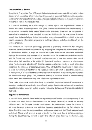 8
The Behavioural Aspect
Behavioural Finance is a field of finance that proposes psychology-based theories to explain
stock market anomalies. Within behavioural finance, it is assumed that information structure
and the characteristics of market participants systematically influence individuals’ investment
decisions as well as market outcomes.
In a market consisting of human beings, it seems logical that explanations rooted in
human and social psychology would hold great promise in advancing our understanding of
stock market behaviour. More recent research has attempted to explain the persistence of
anomalies by adopting a psychological perspective. Evidence in the psychology literature
reveals that individuals have limited information processing capabilities, exhibit systematic
bias in processing information, are prone to making mistakes, and often tend to rely on the
opinion of others.
The literature on cognitive psychology provides a promising framework for analysing
investors’ behaviour in the stock market. By dropping the stringent assumption of rationality
in conventional models, it might be possible to explain some of the persistent anomalous
findings. For example, the observation of overreaction of the markets to news is consistent
with the finding that people, in general, tend to overreact to new information. Also, people
often allow their decision to be guided by irrelevant points of reference, a phenomenon
called “anchoring and adjustment”. Experts propose an alternate model of stock prices that
recognizes the influence of social psychology. They attribute the movements in stock prices
to social movements. Since there is no objective evidence on which to base their predictions
of stock prices, it is suggested that the final opinion of individual investors may largely reflect
the opinion of a larger group. Thus, excessive volatility in the stock market is often caused by
social “fads” which may have very little rational or logical explanation.
There have been many studies that have documented long-term historical phenomena in
securities markets that contradict the efficient market hypothesis and cannot be captured
plausibly in models based on perfect investor rationality. Behavioural finance attempts to fill
that void.
Regulatory Hindrances
In the real world, many a times there are regulatory distortions on the trading activity of the
stocks such as restrictions on short-selling or on the foreign ownership of a stock etc. causing
inefficiencies in the fair price discovery mechanism. Such restrictions hinder the process of
fair price discovery in the markets and thus represent deviation from the fair value of the
stock. Then there may be some restrictions on the price movement itself (such as price bands
and circuit filters which prevent prices of stocks moving more than a certain percentage
during the day) that may prevent or delay the efficient price discovery mechanism. Also,
 