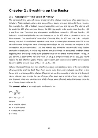 10
Chapter 2 : Brushing up the Basics
2.1 Concept of “Time value of Money”
The concept of time value of money arises from the relative importance of an asset now vs.
in future. Assets provide returns and ownership of assets provides access to these returns.
For example, Rs. 100 of today’s money invested for one year and earning 5% interest will
be worth Rs. 105 after one year. Hence, Rs. 100 now ought to be worth more than Rs. 100
a year from now. Therefore, any wise person would chose to own Rs. 100 now than Rs. 100
in future. In the first option he can earn interest on on Rs. 100 while in the second option he
loses interest. This explains the ‘time value’ of money. Also, Rs. 100 paid now or Rs. 105 paid
exactly one year from now both have the same value to the recipient who assumes 5% as the
rate of interest. Using time value of money terminology, Rs. 100 invested for one year at 5%
interest has a future value of Rs. 105. The method also allows the valuation of a likely stream
of income in the future, in such a way that the annual incomes are discounted and then added
together, thus providing a lump-sum “present value” of the entire income stream. For eg. If
you earn Rs. 5 each for the next two years (at 5% p.a. simple interest) on Rs. 100, you would
receive Rs. 110 after two years. The Rs. 110 you earn, can be discounted at 5% for two years
to arrive at the present value of Rs. 110, i.e. Rs. 100.
Valuing future cash flows, that may arise from an asset such as stocks, is one of the cornerstones
of fundamental analysis. Cash flows from assets make them more valuable now than in the
future and to understand the relative difference we use the concepts of interest and discount
rates. Interest rates provide the rate of return of an asset over a period of time, i.e., in future
and discount rates help us determine what a future value of asset, value that would come to
us in future, is currently worth.
The present value of an asset could be shown to be:
Where
PV = Present Value
FV = Future Value
r = Discount Rate
t = Time
 